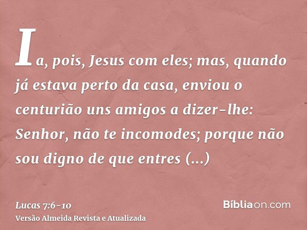 Ia, pois, Jesus com eles; mas, quando já estava perto da casa, enviou o centurião uns amigos a dizer-lhe: Senhor, não te incomodes; porque não sou digno de que 