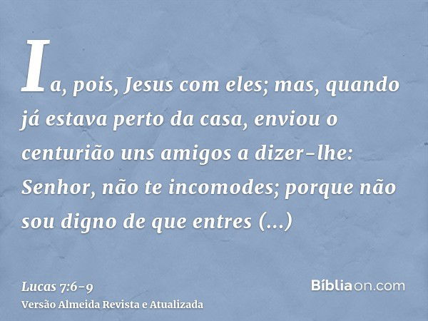 Ia, pois, Jesus com eles; mas, quando já estava perto da casa, enviou o centurião uns amigos a dizer-lhe: Senhor, não te incomodes; porque não sou digno de que 