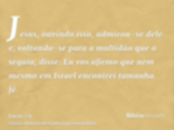 Jesus, ouvindo isso, admirou-se dele e, voltando-se para a multidão que o seguia, disse: Eu vos afirmo que nem mesmo em Israel encontrei tamanha fé.