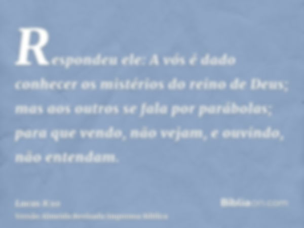 Respondeu ele: A vós é dado conhecer os mistérios do reino de Deus; mas aos outros se fala por parábolas; para que vendo, não vejam, e ouvindo, não entendam.