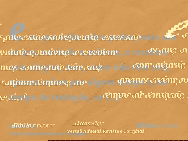 e os que estão sobre pedra, estes são os que, ouvindo a palavra, a recebem com alegria, mas, como não têm raiz, apenas crêem por algum tempo e, no tempo da tent