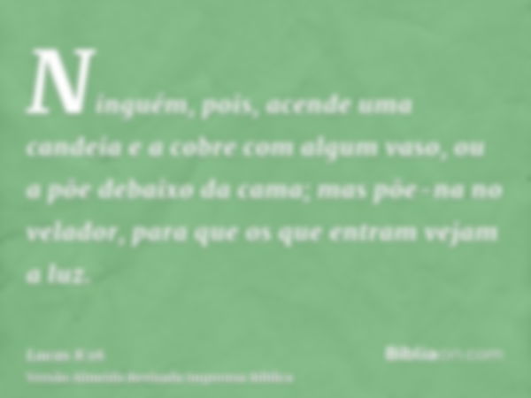 Ninguém, pois, acende uma candeia e a cobre com algum vaso, ou a põe debaixo da cama; mas põe-na no velador, para que os que entram vejam a luz.