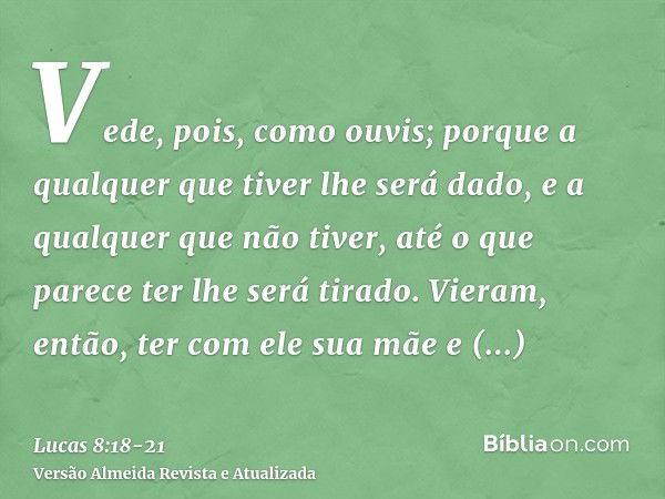 Vede, pois, como ouvis; porque a qualquer que tiver lhe será dado, e a qualquer que não tiver, até o que parece ter lhe será tirado.Vieram, então, ter com ele s