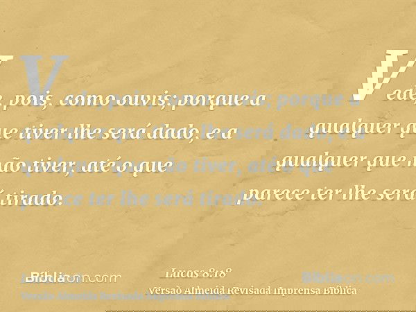 Vede, pois, como ouvis; porque a qualquer que tiver lhe será dado, e a qualquer que não tiver, até o que parece ter lhe será tirado.
