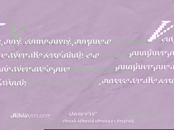 Vede, pois, como ouvis, porque a qualquer que tiver lhe será dado, e a qualquer que não tiver até o que parece ter lhe será tirado.