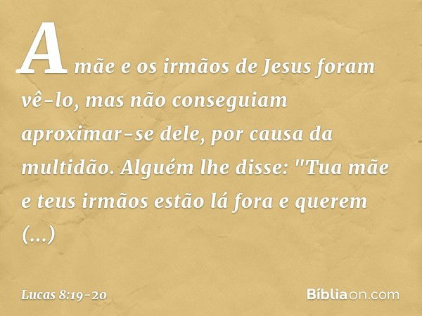 A mãe e os irmãos de Jesus foram vê-lo, mas não conseguiam aproximar-se dele, por causa da multidão. Alguém lhe disse: "Tua mãe e teus irmãos estão lá fora e qu