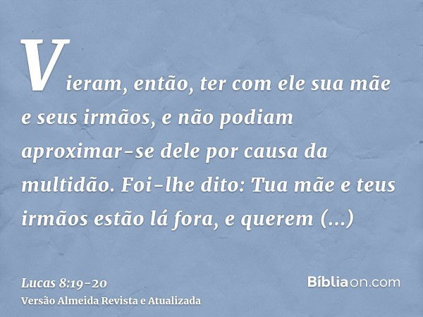 Vieram, então, ter com ele sua mãe e seus irmãos, e não podiam aproximar-se dele por causa da multidão.Foi-lhe dito: Tua mãe e teus irmãos estão lá fora, e quer