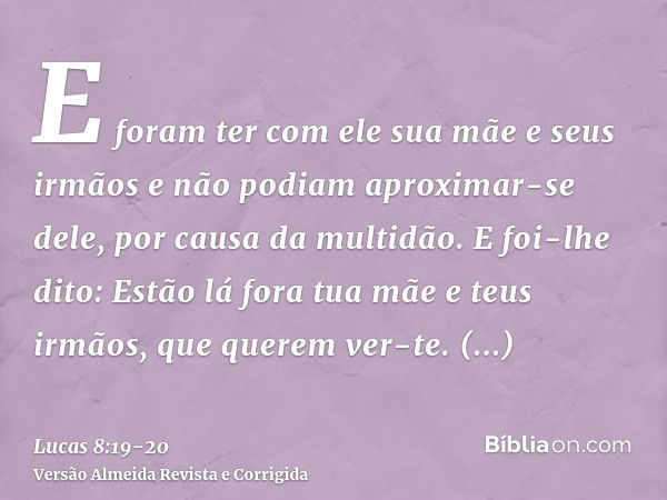 E foram ter com ele sua mãe e seus irmãos e não podiam aproximar-se dele, por causa da multidão.E foi-lhe dito: Estão lá fora tua mãe e teus irmãos, que querem 