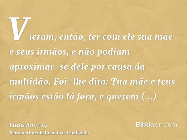 Vieram, então, ter com ele sua mãe e seus irmãos, e não podiam aproximar-se dele por causa da multidão.Foi-lhe dito: Tua mãe e teus irmãos estão lá fora, e quer