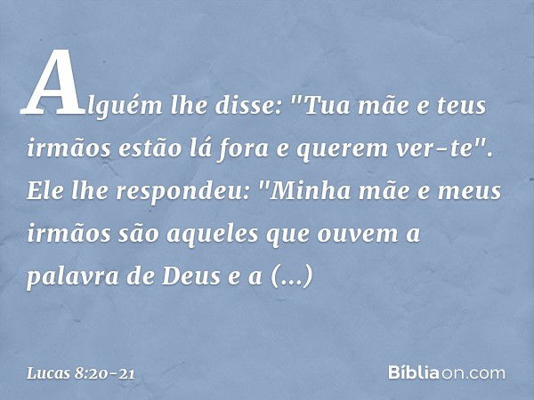 Alguém lhe disse: "Tua mãe e teus irmãos estão lá fora e querem ver-te". Ele lhe respondeu: "Minha mãe e meus irmãos são aqueles que ouvem a palavra de Deus e a