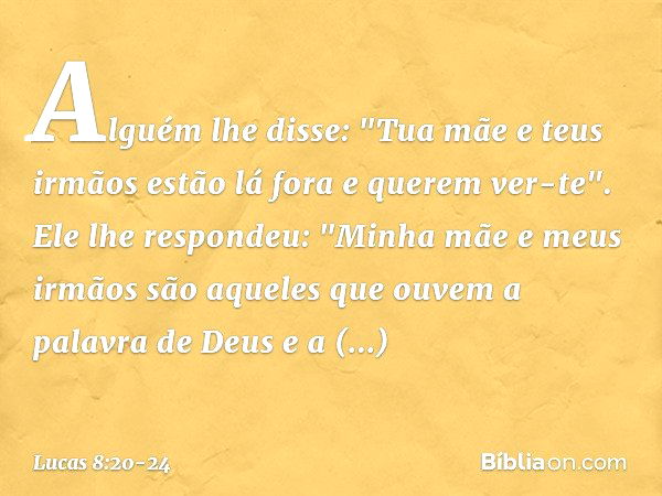 Alguém lhe disse: "Tua mãe e teus irmãos estão lá fora e querem ver-te". Ele lhe respondeu: "Minha mãe e meus irmãos são aqueles que ouvem a palavra de Deus e a