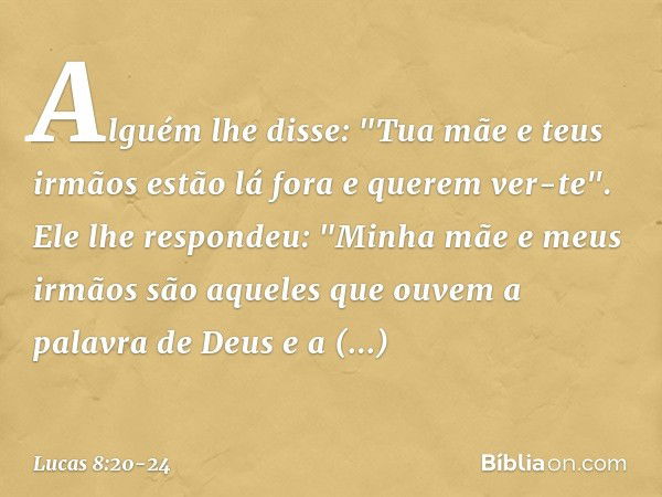 Alguém lhe disse: "Tua mãe e teus irmãos estão lá fora e querem ver-te". Ele lhe respondeu: "Minha mãe e meus irmãos são aqueles que ouvem a palavra de Deus e a