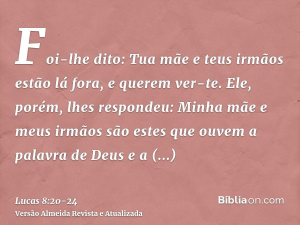 Foi-lhe dito: Tua mãe e teus irmãos estão lá fora, e querem ver-te.Ele, porém, lhes respondeu: Minha mãe e meus irmãos são estes que ouvem a palavra de Deus e a