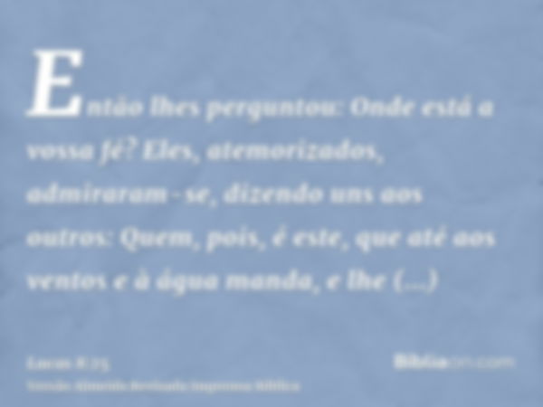 Então lhes perguntou: Onde está a vossa fé? Eles, atemorizados, admiraram-se, dizendo uns aos outros: Quem, pois, é este, que até aos ventos e à água manda, e l