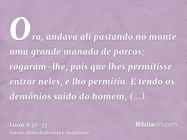 Ora, andava ali pastando no monte uma grande manada de porcos; rogaram-lhe, pois que lhes permitisse entrar neles, e lho permitiu.E tendo os demônios saído do h