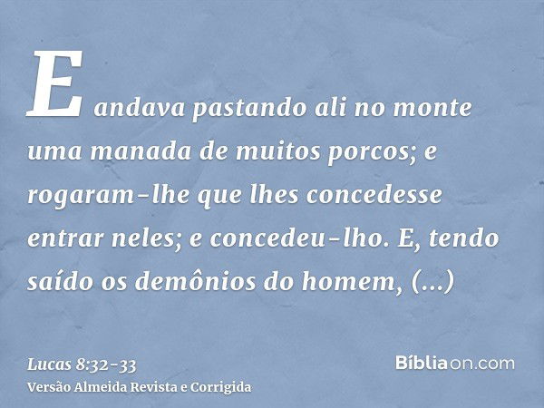 E andava pastando ali no monte uma manada de muitos porcos; e rogaram-lhe que lhes concedesse entrar neles; e concedeu-lho.E, tendo saído os demônios do homem, 