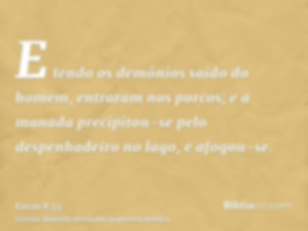 E tendo os demônios saído do homem, entraram nos porcos; e a manada precipitou-se pelo despenhadeiro no lago, e afogou-se.