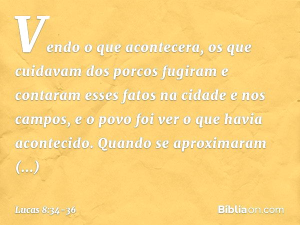 Vendo o que acontecera, os que cuidavam dos porcos fugiram e contaram esses fatos na cidade e nos campos, e o povo foi ver o que havia acontecido. Quando se apr