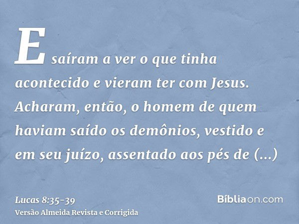 E saíram a ver o que tinha acontecido e vieram ter com Jesus. Acharam, então, o homem de quem haviam saído os demônios, vestido e em seu juízo, assentado aos pé