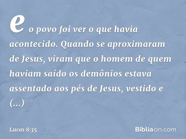 e o povo foi ver o que havia acontecido. Quando se aproximaram de Jesus, viram que o homem de quem haviam saído os demônios estava assentado aos pés de Jesus, v