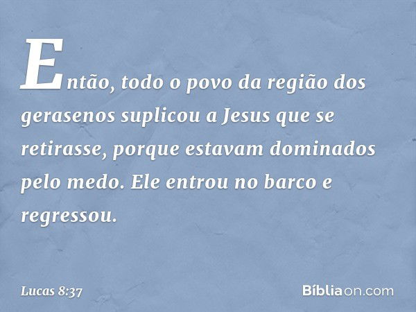 Então, todo o povo da região dos gerasenos suplicou a Jesus que se retirasse, porque estavam dominados pelo medo. Ele entrou no barco e regressou. -- Lucas 8:37