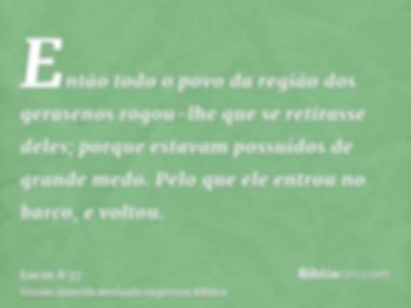 Então todo o povo da região dos gerasenos rogou-lhe que se retirasse deles; porque estavam possuídos de grande medo. Pelo que ele entrou no barco, e voltou.