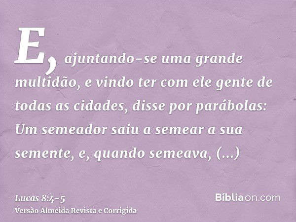 E, ajuntando-se uma grande multidão, e vindo ter com ele gente de todas as cidades, disse por parábolas:Um semeador saiu a semear a sua semente, e, quando semea