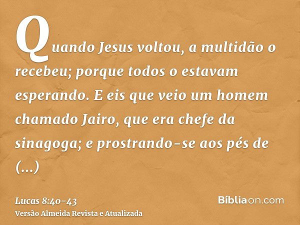 Quando Jesus voltou, a multidão o recebeu; porque todos o estavam esperando.E eis que veio um homem chamado Jairo, que era chefe da sinagoga; e prostrando-se ao