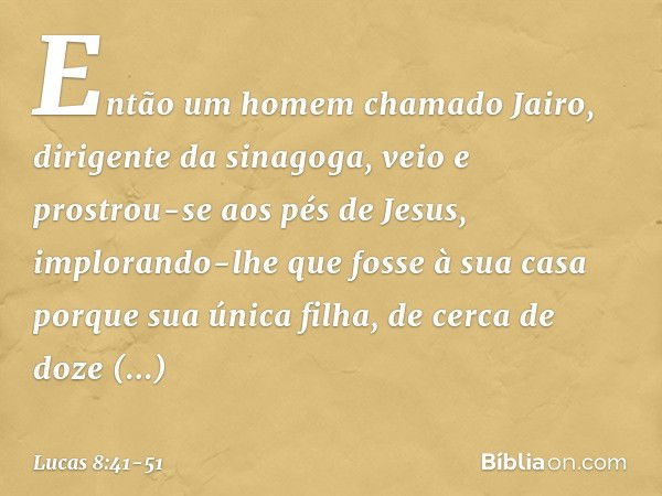 Então um homem chamado Jairo, dirigente da sinagoga, veio e prostrou-se aos pés de Jesus, implorando-lhe que fosse à sua casa porque sua única filha, de cerca d