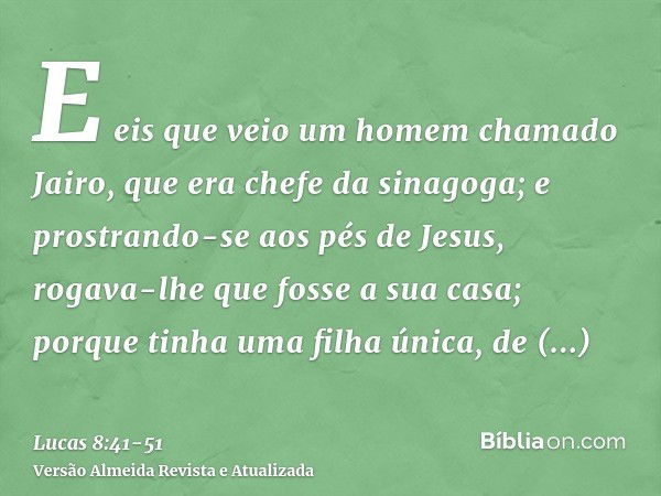 E eis que veio um homem chamado Jairo, que era chefe da sinagoga; e prostrando-se aos pés de Jesus, rogava-lhe que fosse a sua casa;porque tinha uma filha única