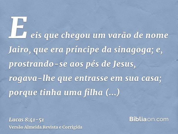 E eis que chegou um varão de nome Jairo, que era príncipe da sinagoga; e, prostrando-se aos pés de Jesus, rogava-lhe que entrasse em sua casa;porque tinha uma f