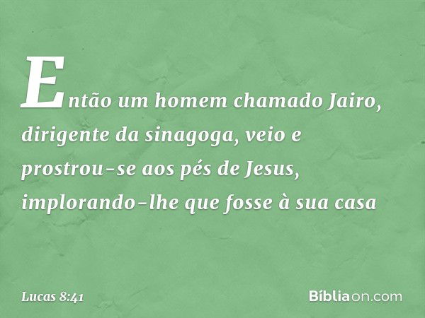 Então um homem chamado Jairo, dirigente da sinagoga, veio e prostrou-se aos pés de Jesus, implorando-lhe que fosse à sua casa -- Lucas 8:41