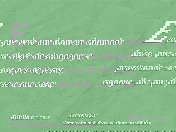 E eis que veio um homem chamado Jairo, que era chefe da sinagoga; e prostrando-se aos pés de Jesus, rogava-lhe que fosse a sua casa;