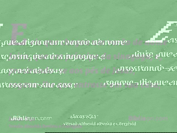 E eis que chegou um varão de nome Jairo, que era príncipe da sinagoga; e, prostrando-se aos pés de Jesus, rogava-lhe que entrasse em sua casa;