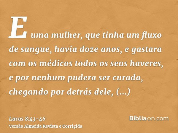 E uma mulher, que tinha um fluxo de sangue, havia doze anos, e gastara com os médicos todos os seus haveres, e por nenhum pudera ser curada,chegando por detrás 