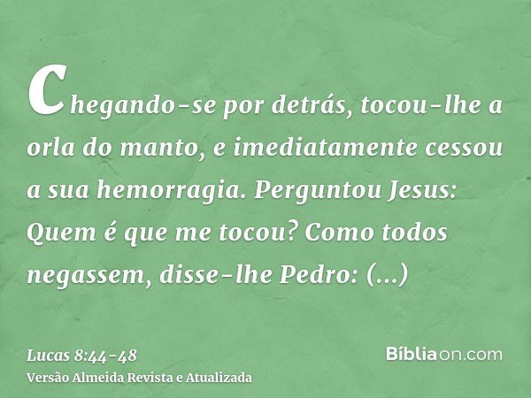 chegando-se por detrás, tocou-lhe a orla do manto, e imediatamente cessou a sua hemorragia.Perguntou Jesus: Quem é que me tocou? Como todos negassem, disse-lhe 