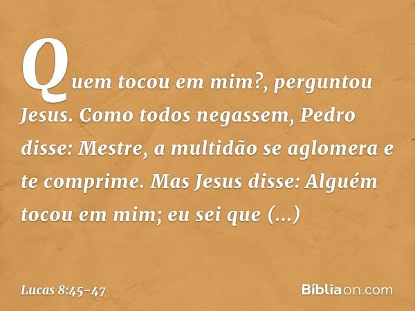 "Quem tocou em mim?", perguntou Jesus.
Como todos negassem, Pedro disse: "Mestre, a multidão se aglomera e te comprime". Mas Jesus disse: "Alguém tocou em mim; 