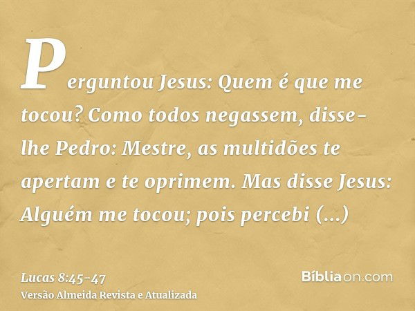 Perguntou Jesus: Quem é que me tocou? Como todos negassem, disse-lhe Pedro: Mestre, as multidões te apertam e te oprimem.Mas disse Jesus: Alguém me tocou; pois 