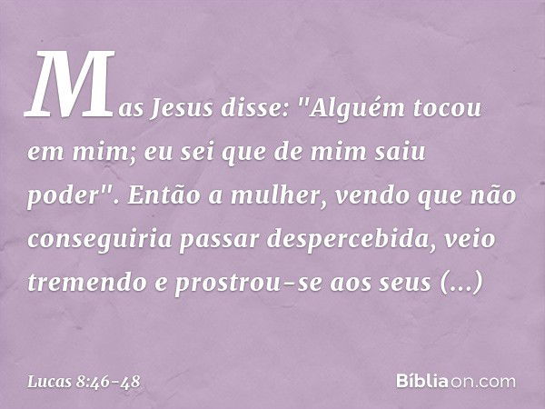 Mas Jesus disse: "Alguém tocou em mim; eu sei que de mim saiu poder". Então a mulher, vendo que não conseguiria passar despercebida, veio tremendo e prostrou-se