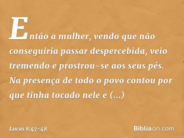 Então a mulher, vendo que não conseguiria passar despercebida, veio tremendo e prostrou-se aos seus pés. Na presença de todo o povo contou por que tinha tocado 