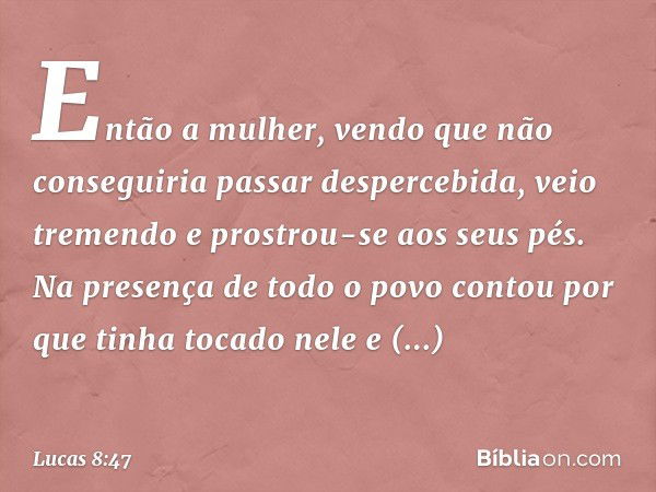 Então a mulher, vendo que não conseguiria passar despercebida, veio tremendo e prostrou-se aos seus pés. Na presença de todo o povo contou por que tinha tocado 