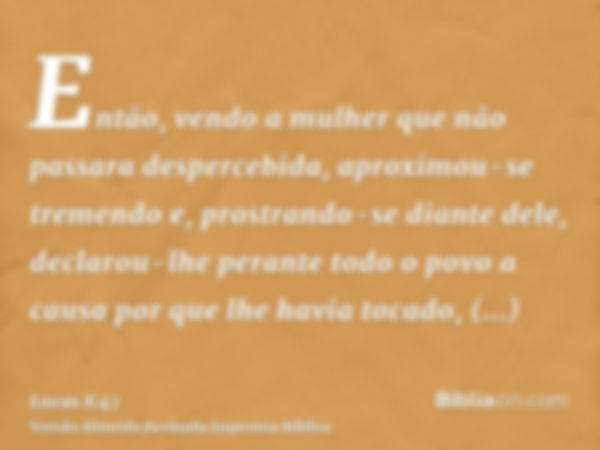 Então, vendo a mulher que não passara despercebida, aproximou-se tremendo e, prostrando-se diante dele, declarou-lhe perante todo o povo a causa por que lhe hav