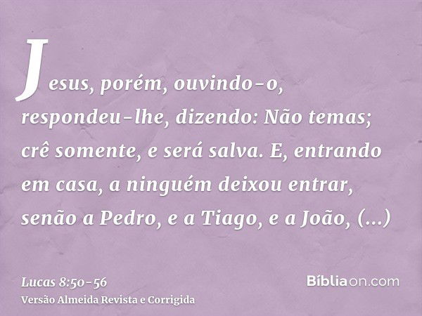 Jesus, porém, ouvindo-o, respondeu-lhe, dizendo: Não temas; crê somente, e será salva.E, entrando em casa, a ninguém deixou entrar, senão a Pedro, e a Tiago, e 