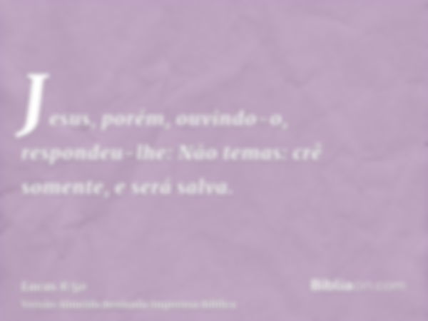 Jesus, porém, ouvindo-o, respondeu-lhe: Não temas: crê somente, e será salva.