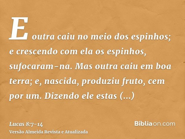 E outra caiu no meio dos espinhos; e crescendo com ela os espinhos, sufocaram-na.Mas outra caiu em boa terra; e, nascida, produziu fruto, cem por um. Dizendo el