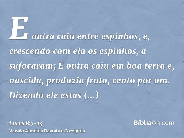 E outra caiu entre espinhos, e, crescendo com ela os espinhos, a sufocaram;E outra caiu em boa terra e, nascida, produziu fruto, cento por um. Dizendo ele estas