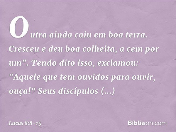 Outra ainda caiu em boa terra. Cresceu e deu boa colheita, a cem por um".
Tendo dito isso, exclamou: "Aquele que tem ouvidos para ouvir, ouça!" Seus discípulos 