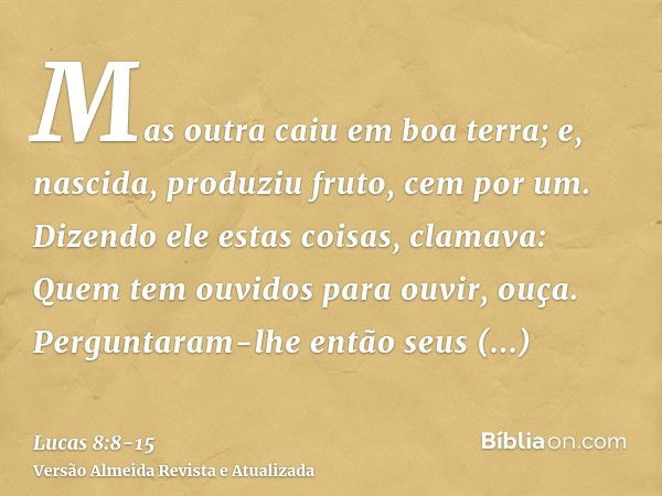 Mas outra caiu em boa terra; e, nascida, produziu fruto, cem por um. Dizendo ele estas coisas, clamava: Quem tem ouvidos para ouvir, ouça.Perguntaram-lhe então 