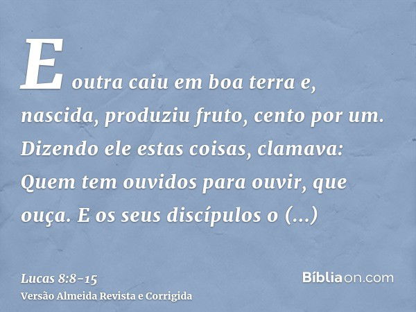 E outra caiu em boa terra e, nascida, produziu fruto, cento por um. Dizendo ele estas coisas, clamava: Quem tem ouvidos para ouvir, que ouça.E os seus discípulo