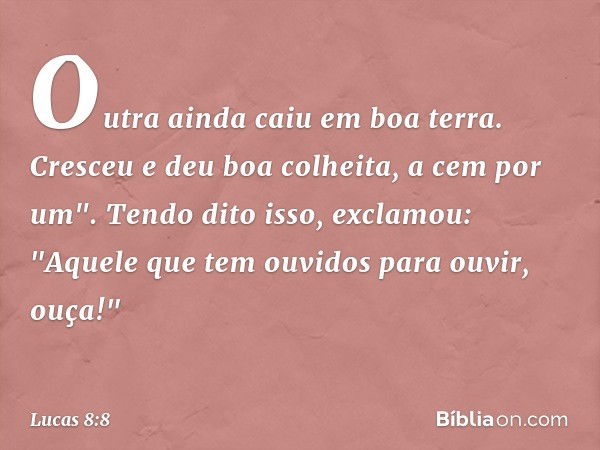 Outra ainda caiu em boa terra. Cresceu e deu boa colheita, a cem por um".
Tendo dito isso, exclamou: "Aquele que tem ouvidos para ouvir, ouça!" -- Lucas 8:8